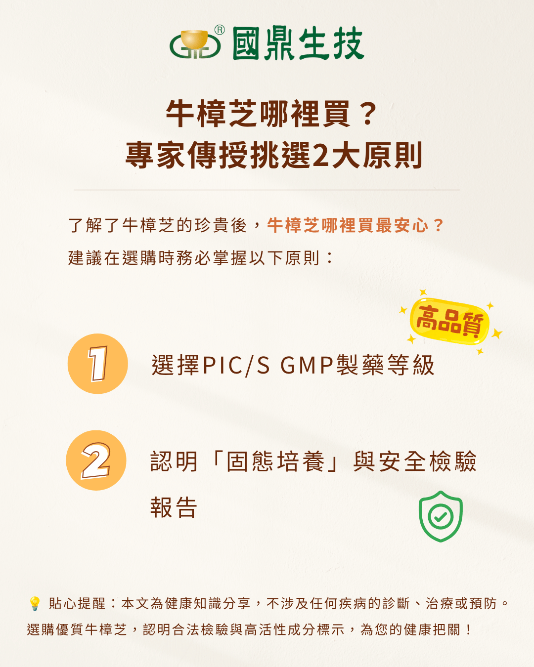 挑選原則： 原則一：選擇 PIC/S GMP 製藥等級 選擇由製藥廠等級生產的保健品，代表產品從原料到成品都經過最嚴格的把關，製程穩定性皆遠高於食品廠。   原則二：認明「固態培養」與安全檢驗報告 相較於風險較高的野生或不明椴木產品，優先選擇標明「固態培養」的牛樟芝，品質穩定。同時，必須確認產品通過重金屬、塑化劑等檢驗，並符合法規規範。